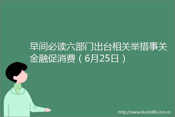 早间必读六部门出台相关举措事关金融促消费（6月25日）