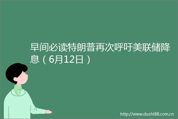 早间必读特朗普再次呼吁美联储降息（6月12日）