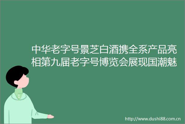 中华老字号景芝白酒携全系产品亮相第九届老字号博览会展现国潮魅力