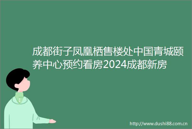 成都街子凤凰栖售楼处青城颐养中心预约看房2024成都新房二手房成交情况及2025年成都新房走势