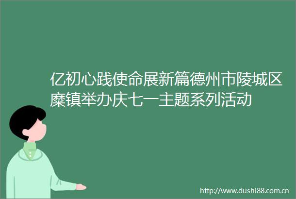亿初心践使命展新篇德州市陵城区糜镇举办庆七一主题系列活动
