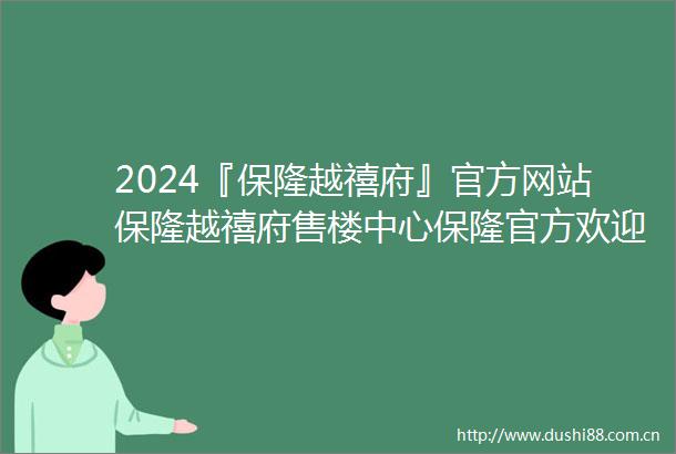 2024『保隆越禧府』官方网站保隆越禧府售楼中心保隆官方欢迎您