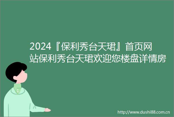 2024『保利秀台天珺』首页网站保利秀台天珺欢迎您楼盘详情房价售楼处电话