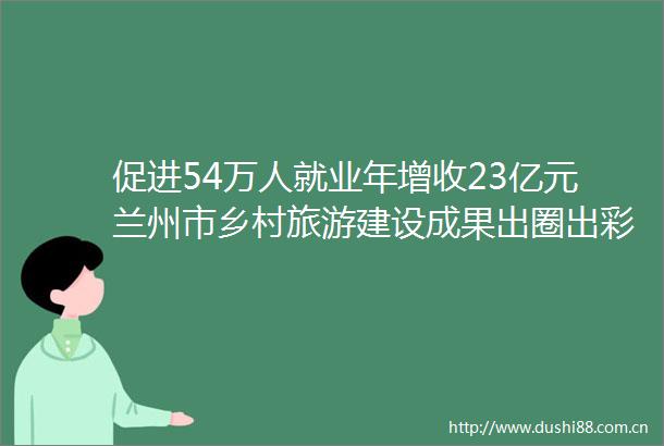 促进54万人就业年增收23亿元兰州市乡村旅游建设成果出圈出彩