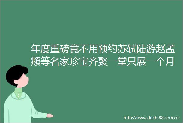 年度重磅竟不用预约苏轼陆游赵孟頫等名家珍宝齐聚一堂只展一个月快去