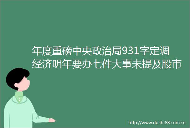 年度重磅中央局931字定调经济明年要办七件大事未提及股市楼市两大说法值得关注看最全解读