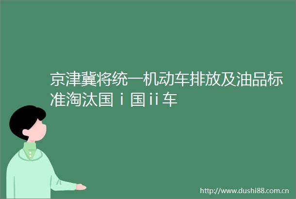 京津冀将统一机动车排放及油品标准淘汰国ⅰ国ⅱ车