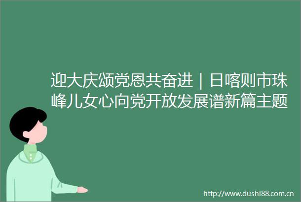 迎大庆颂党恩共奋进｜日喀则市珠峰儿女心向党开放发展谱新篇主题采访活动圆满落幕