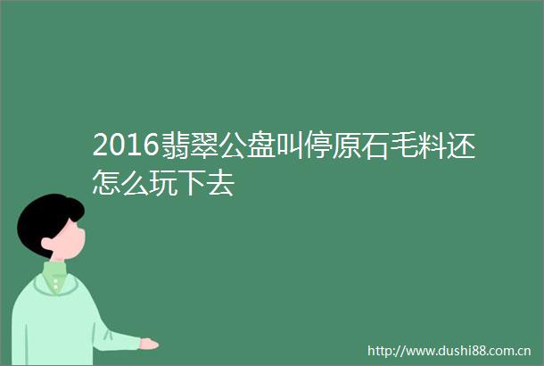 2016翡翠公盘叫停原石毛料还怎么玩下去