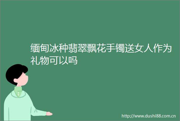 缅甸冰种翡翠飘花手镯送女人作为礼物可以吗