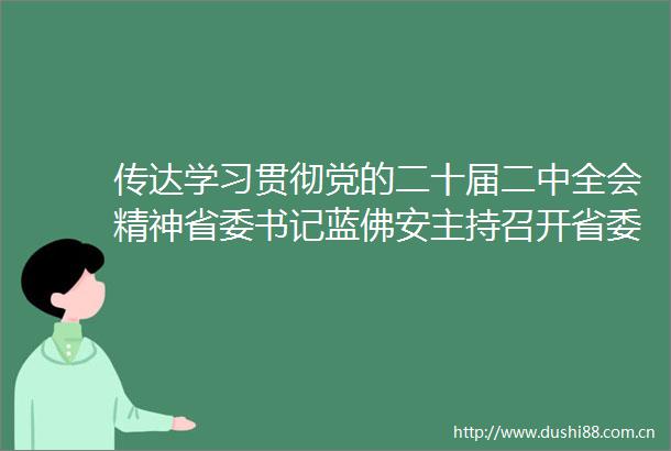 传达学习贯彻党的二十届二中全会精神省委书记蓝佛安主持召开省委常委会扩大会议