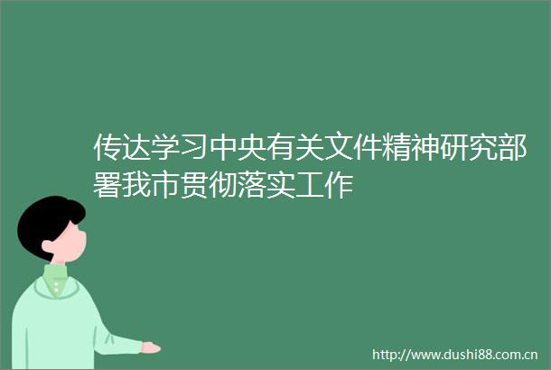 传达学习中央有关文件精神研究部署我市贯彻落实工作