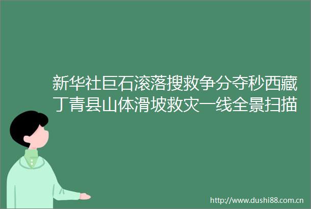 新华社巨石滚落搜救争分夺秒西藏丁青县山体滑坡救灾一线全景扫描