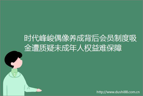 时代峰峻偶像养成背后会员制度吸金遭质疑未成年人权益难保障