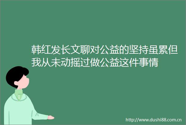 韩红发长文聊对公益的坚持虽累但我从未动摇过做公益这件事情