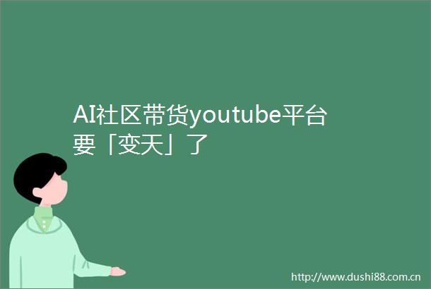 AI社区带货youtube平台要「变天」了