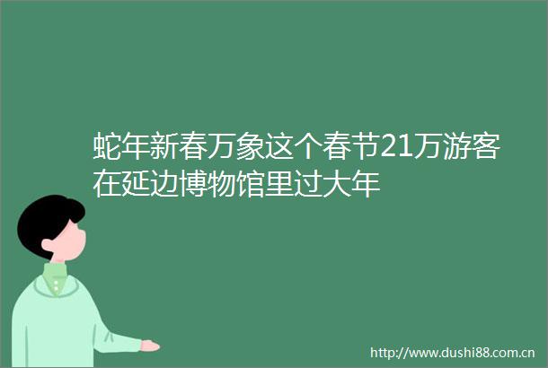 蛇年新春万象这个春节21万游客在延边博物馆里过大年