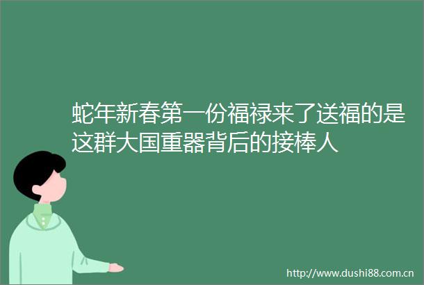 蛇年新春第一份福禄来了送福的是这群大国重器背后的接棒人
