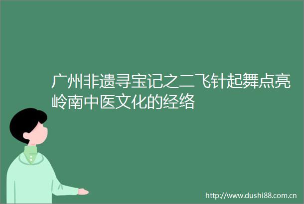 广州非遗寻宝记之二飞针起舞点亮岭南中医文化的经络