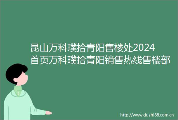 昆山万科璞拾青阳售楼处2024首页万科璞拾青阳销售热线售楼部地址价格