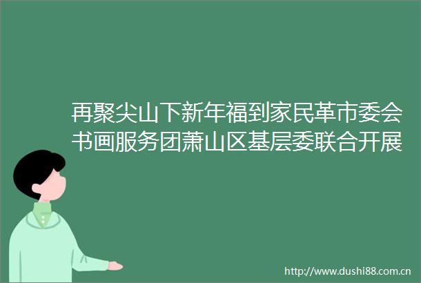 再聚尖山下新年福到家民革市委会书画服务团萧山区基层委联合开展同心博爱社会服务活动