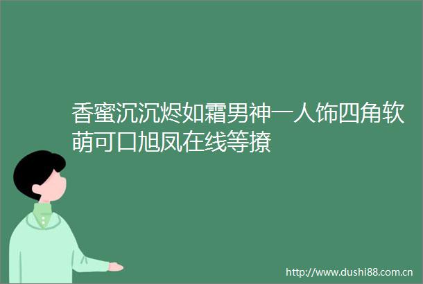 香蜜沉沉烬如霜男神一人饰四角软萌可口旭凤在线等撩