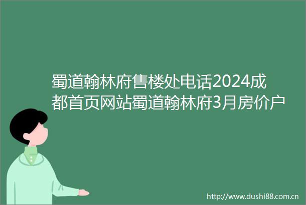 蜀道翰林府售楼处电话2024成都首页网站蜀道翰林府3月房价户型图优惠活动楼盘详情配套