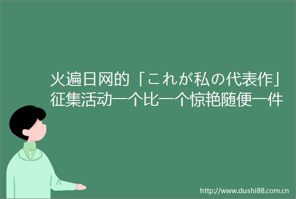 火遍日网的「これが私の代表作」征集活动一个比一个惊艳随便一件都是巅峰作品