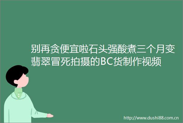 别再贪便宜啦石头强酸煮三个月变翡翠冒死拍摄的BC货制作视频