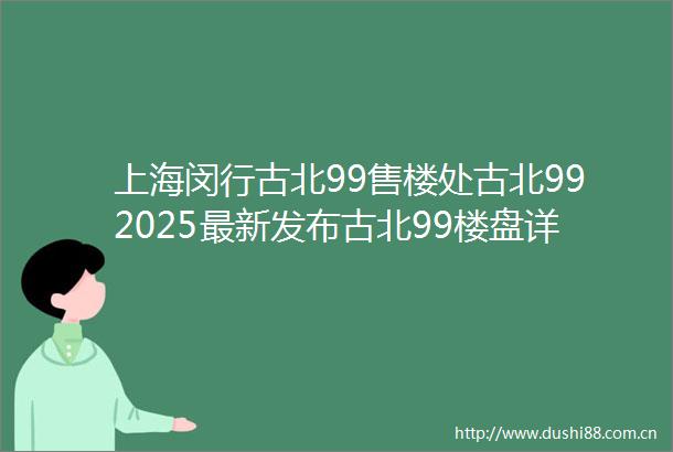 上海闵行古北99售楼处古北992025最新发布古北99楼盘详情户型配套小区环境