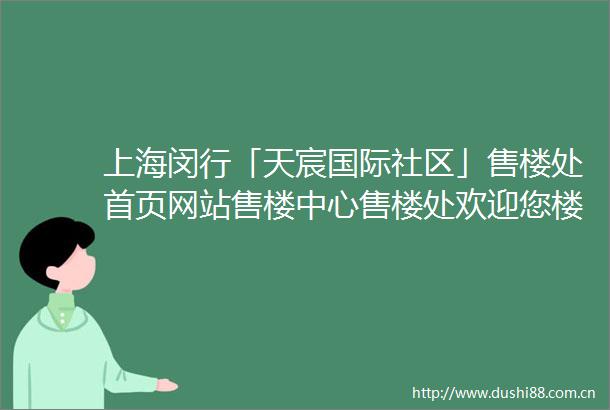 上海闵行「天宸国际社区」售楼处首页网站售楼中心售楼处欢迎您楼盘详情
