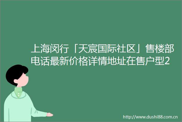 上海闵行「天宸国际社区」售楼部电话最新价格详情地址在售户型24小时电话