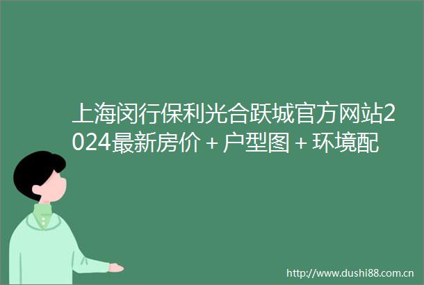 上海闵行保利光合跃城官方网站2024最新房价＋户型图＋环境配套