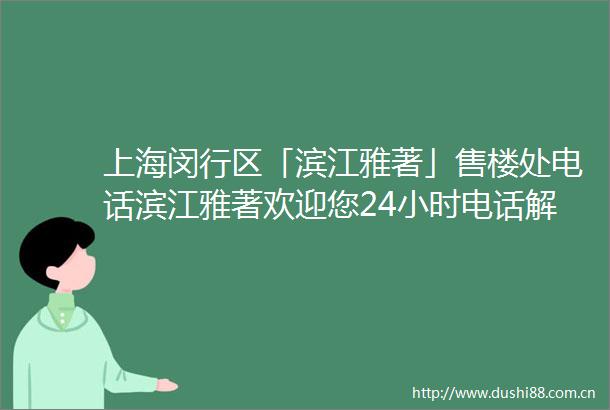 上海闵行区「滨江雅著」售楼处电话滨江雅著欢迎您24小时电话解析楼盘详情