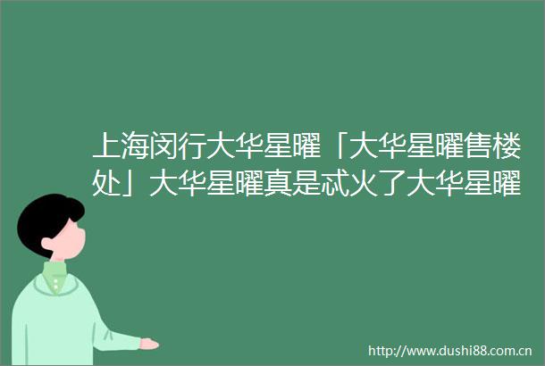 上海闵行大华星曜「大华星曜售楼处」大华星曜真是忒火了大华星曜快来关注一下