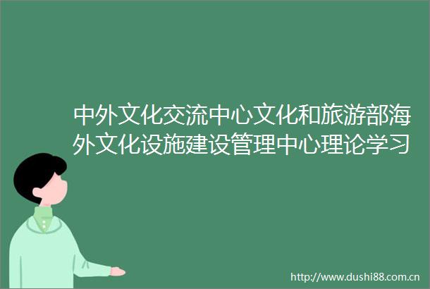 中外文化交流中心文化和旅游部海外文化设施建设管理中心理论学习中心组围绕全国两会精神进行集体学习研讨