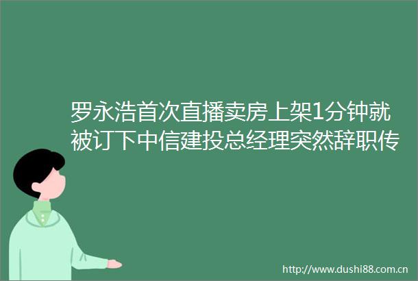 罗永浩首次直播卖房上架1分钟就被订下中信建投总经理突然辞职传被带走协助调查大公司动态