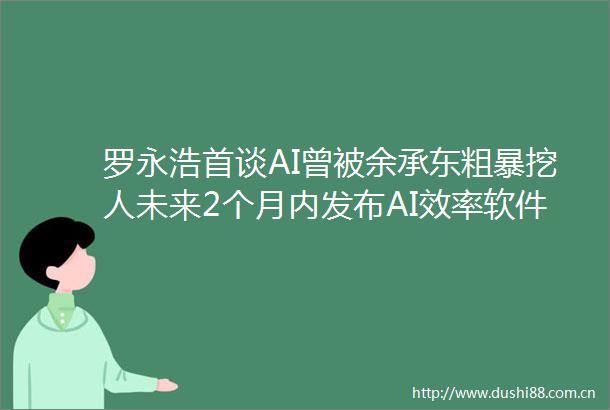罗永浩首谈AI曾被余承东粗暴挖人未来2个月内发布AI效率软件