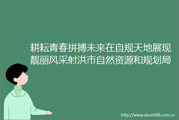 耕耘青春拼搏未来在自规天地展现靓丽风采射洪市自然资源和规划局组织召开年轻座谈会