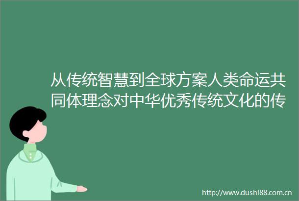 从传统智慧到全球方案人类命运共同体理念对中华优秀传统文化的传承与创造性转化