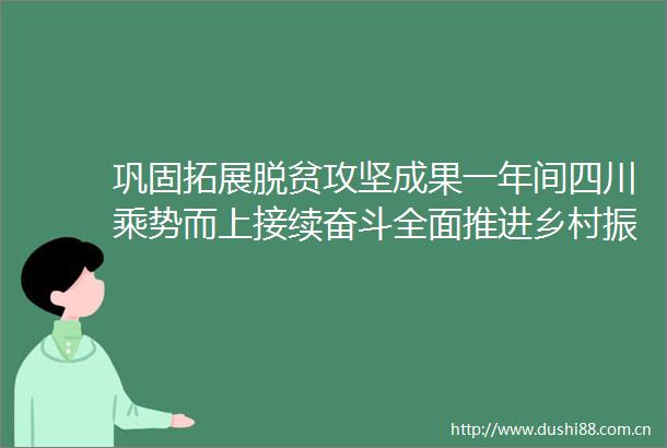 巩固拓展脱贫攻坚成果一年间四川乘势而上接续奋斗全面推进乡村振兴实现良好开局