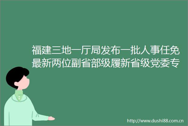 福建三地一厅局发布一批人事任免最新两位副省部级履新省级党委专职副书记18省20位多省空缺
