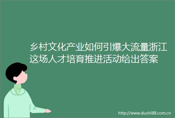 乡村文化产业如何引爆大流量浙江这场人才培育推进活动给出答案