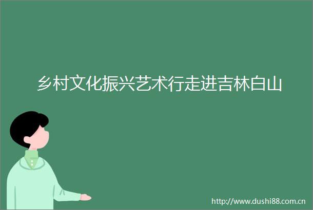 乡村文化振兴艺术行走进吉林白山