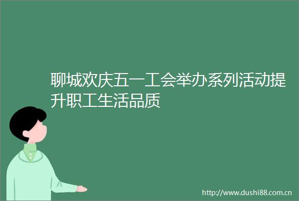 聊城欢庆五一工会举办系列活动提升职工生活品质