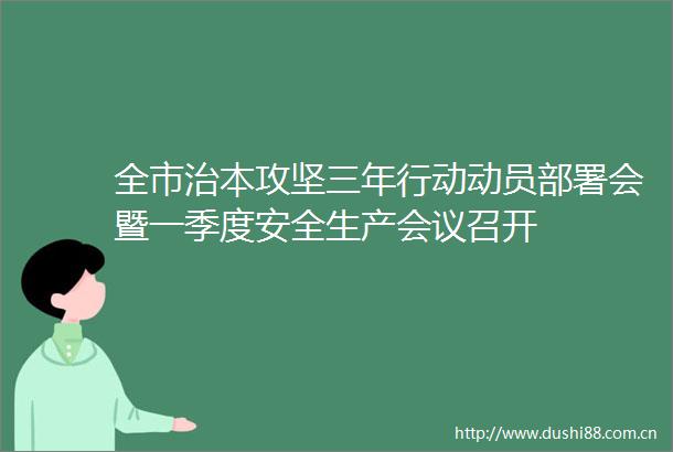 全市治本攻坚三年行动动员部署会暨一季度安全生产会议召开