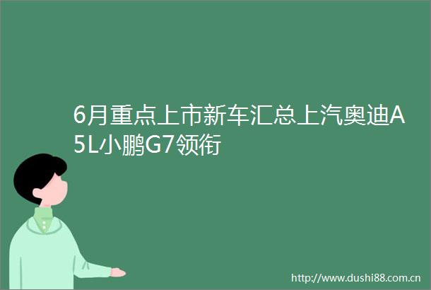6月重点上市新车汇总上汽奥迪A5L小鹏G7领衔