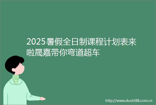 2025暑假全日制课程计划表来啦晟嘉带你弯道超车