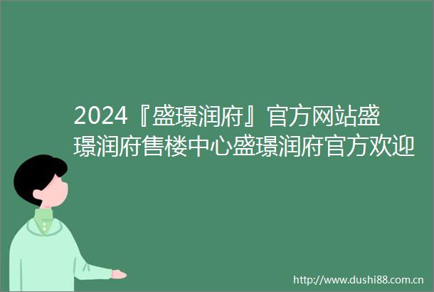 2024『盛璟润府』官方网站盛璟润府售楼中心盛璟润府官方欢迎您