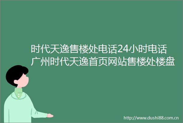 时代天逸售楼处电话24小时电话广州时代天逸首页网站售楼处楼盘详情